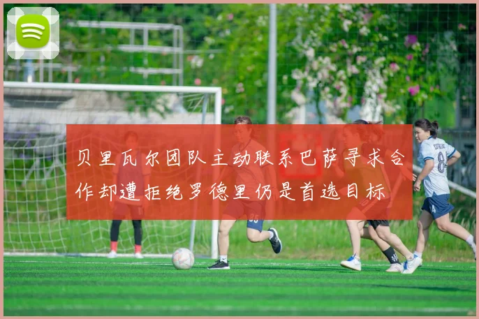 贝里瓦尔团队主动联系巴萨寻求合作却遭拒绝罗德里仍是首选目标