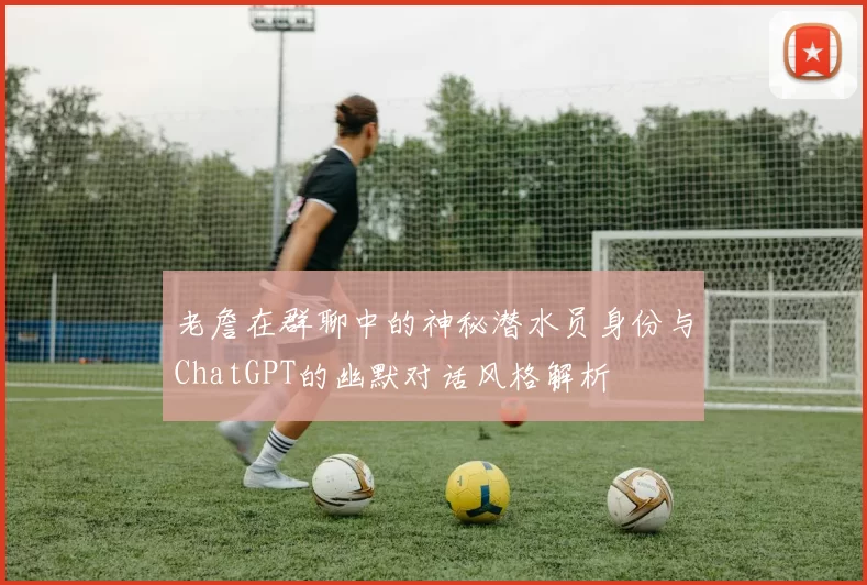 老詹在群聊中的神秘潜水员身份与ChatGPT的幽默对话风格解析