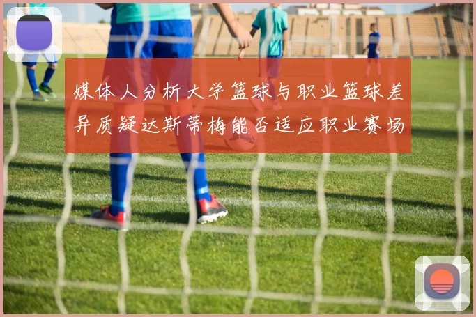 媒体人分析大学篮球与职业篮球差异质疑达斯蒂梅能否适应职业赛场