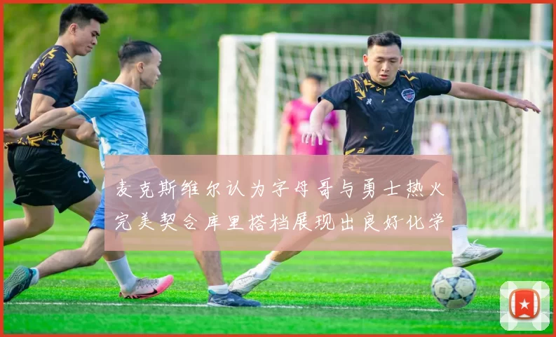 麦克斯维尔认为字母哥与勇士热火完美契合库里搭档展现出良好化学反应