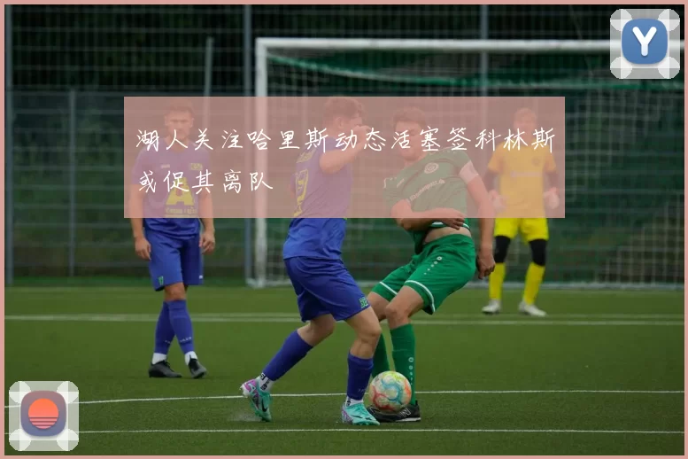 湖人关注哈里斯动态活塞签科林斯或促其离队
