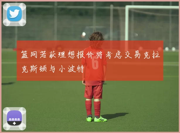 篮网若获理想报价将考虑交易克拉克斯顿与小波特