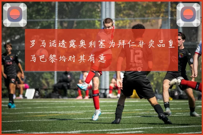 罗马诺透露奥利塞为拜仁非卖品皇马巴黎均对其有意