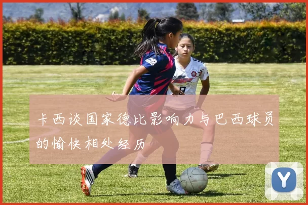 卡西谈国家德比影响力与巴西球员的愉快相处经历