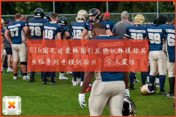 U16国足逆袭韩国引发热议韩媒称其为耻辱对手模仿孙兴慜令人震惊