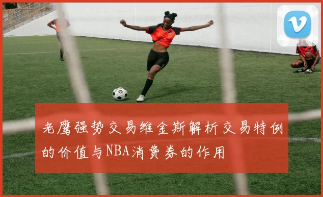 老鹰强势交易维金斯解析交易特例的价值与NBA消费券的作用