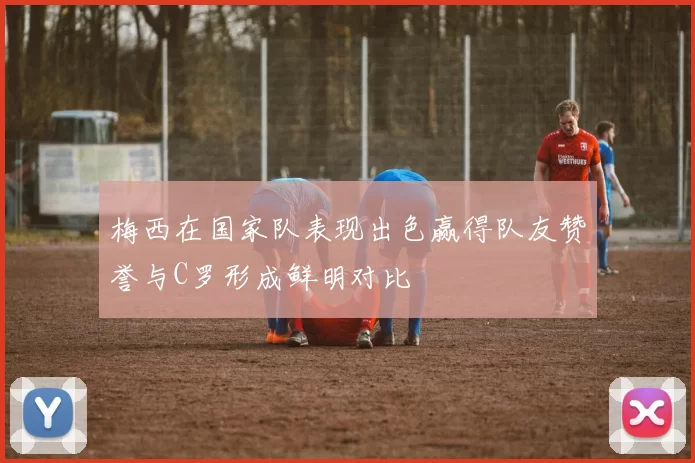 梅西在国家队表现出色赢得队友赞誉与C罗形成鲜明对比