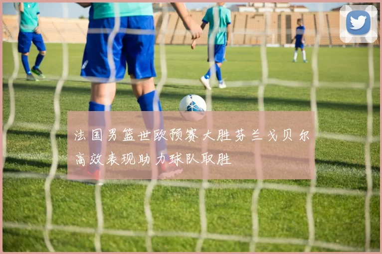 法国男篮世欧预赛大胜芬兰戈贝尔高效表现助力球队取胜