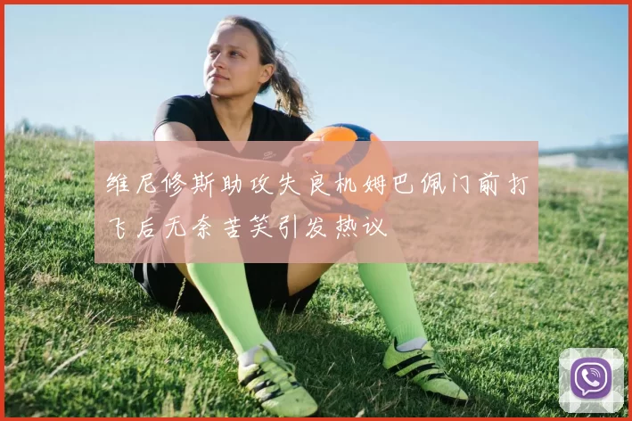 维尼修斯助攻失良机姆巴佩门前打飞后无奈苦笑引发热议