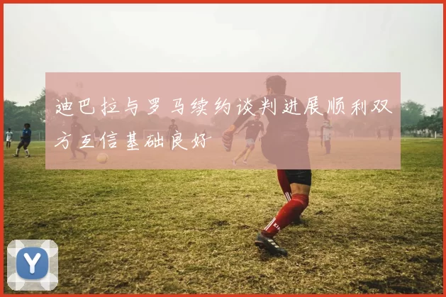 迪巴拉与罗马续约谈判进展顺利双方互信基础良好