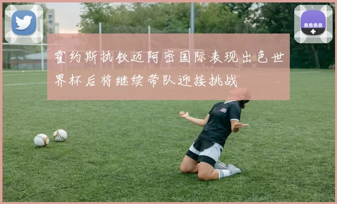 霍约斯执教迈阿密国际表现出色世界杯后将继续带队迎接挑战