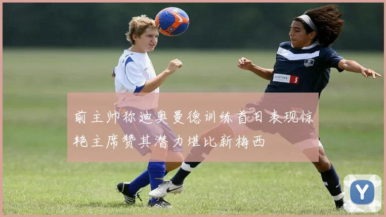 前主帅称迪奥曼德训练首日表现惊艳主席赞其潜力堪比新梅西