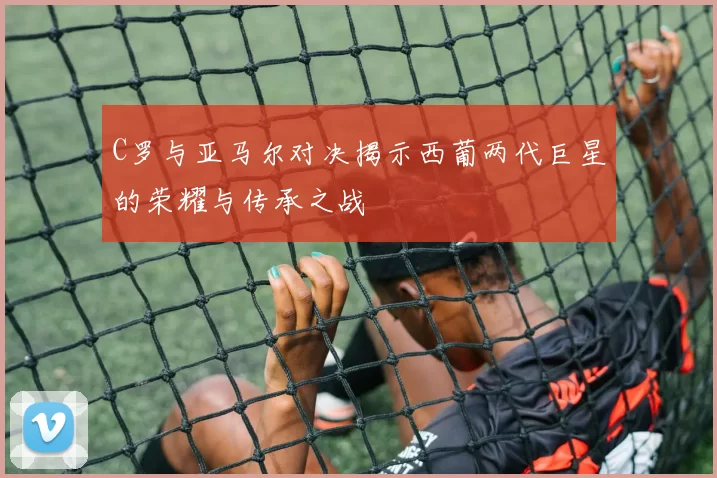 C罗与亚马尔对决揭示西葡两代巨星的荣耀与传承之战