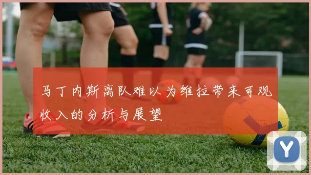 马丁内斯离队难以为维拉带来可观收入的分析与展望