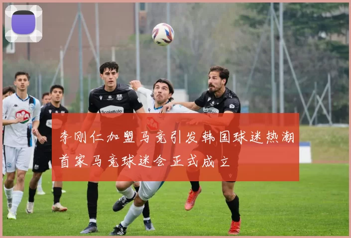 李刚仁加盟马竞引发韩国球迷热潮首家马竞球迷会正式成立