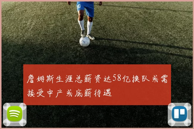 詹姆斯生涯总薪资达58亿换队或需接受中产或底薪待遇