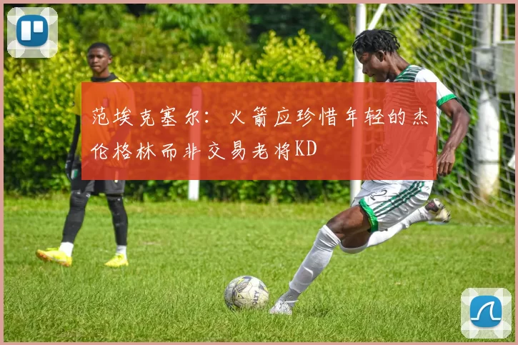 范埃克塞尔：火箭应珍惜年轻的杰伦格林而非交易老将KD